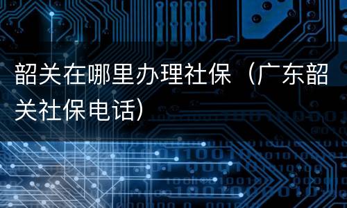 韶关在哪里办理社保（广东韶关社保电话）