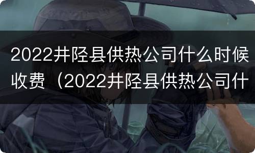 2022井陉县供热公司什么时候收费（2022井陉县供热公司什么时候收费的）