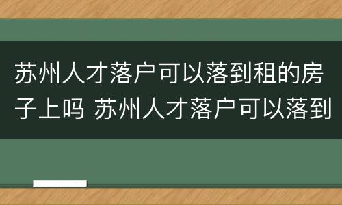 苏州人才落户可以落到租的房子上吗 苏州人才落户可以落到租的房子上吗现在