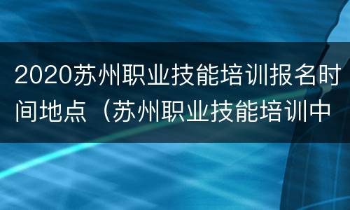 2020苏州职业技能培训报名时间地点（苏州职业技能培训中心）