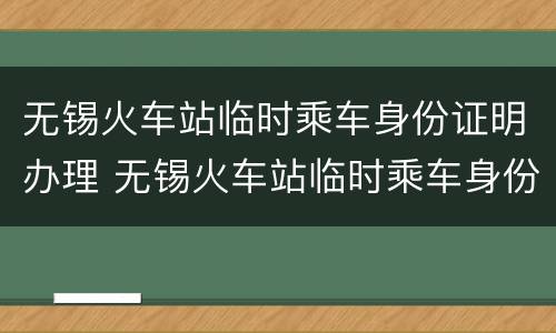 无锡火车站临时乘车身份证明办理 无锡火车站临时乘车身份证明办理要多久