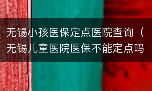 无锡小孩医保定点医院查询（无锡儿童医院医保不能定点吗）