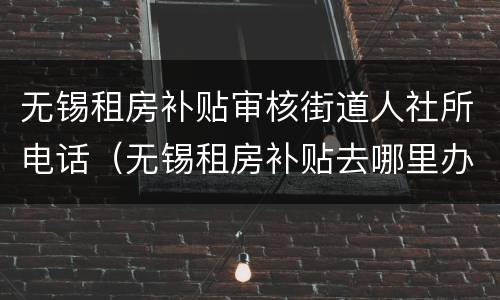 无锡租房补贴审核街道人社所电话（无锡租房补贴去哪里办理）