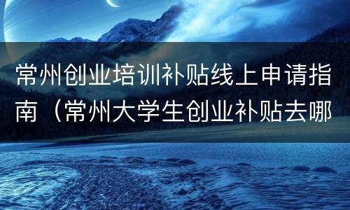 常州创业培训补贴线上申请指南（常州大学生创业补贴去哪里申请）