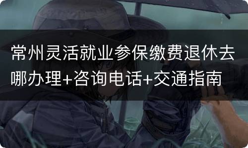 常州灵活就业参保缴费退休去哪办理+咨询电话+交通指南
