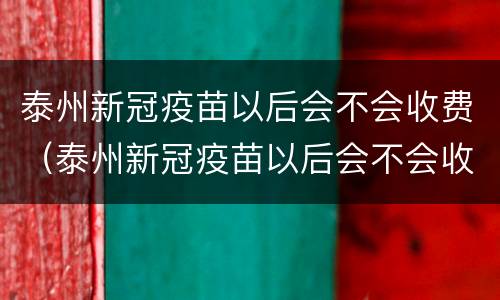 泰州新冠疫苗以后会不会收费（泰州新冠疫苗以后会不会收费呀）