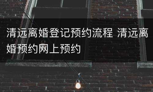 清远离婚登记预约流程 清远离婚预约网上预约