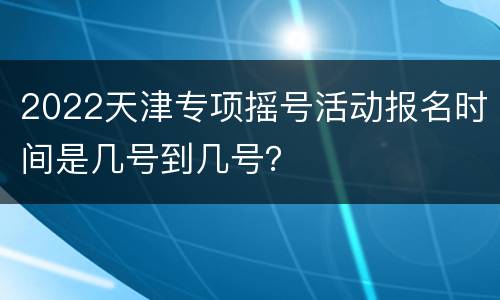 2022天津专项摇号活动报名时间是几号到几号？