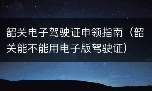 韶关电子驾驶证申领指南（韶关能不能用电子版驾驶证）