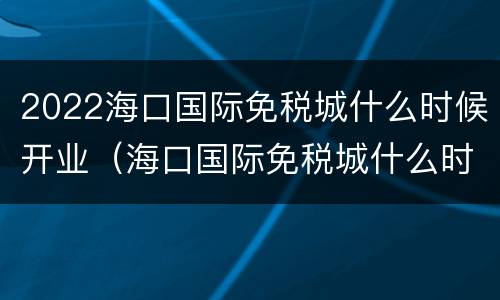 2022海口国际免税城什么时候开业（海口国际免税城什么时候建成）