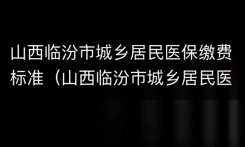 山西临汾市城乡居民医保缴费标准（山西临汾市城乡居民医保缴费标准查询）