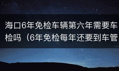 海口6年免检车辆第六年需要车检吗（6年免检每年还要到车管所吗）