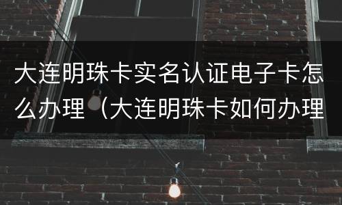 大连明珠卡实名认证电子卡怎么办理（大连明珠卡如何办理）