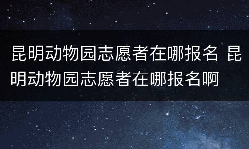 昆明动物园志愿者在哪报名 昆明动物园志愿者在哪报名啊