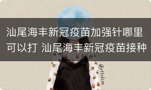 汕尾海丰新冠疫苗加强针哪里可以打 汕尾海丰新冠疫苗接种