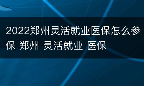 2022郑州灵活就业医保怎么参保 郑州 灵活就业 医保