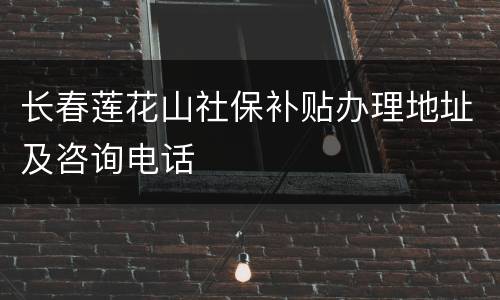 长春莲花山社保补贴办理地址及咨询电话