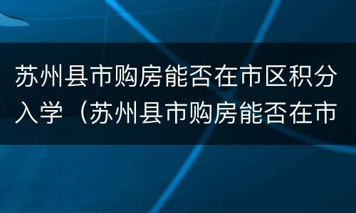 苏州县市购房能否在市区积分入学（苏州县市购房能否在市区积分入学上学）