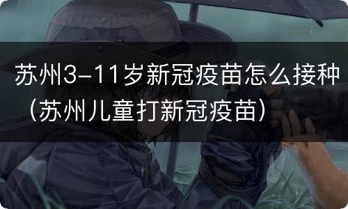 苏州3-11岁新冠疫苗怎么接种（苏州儿童打新冠疫苗）