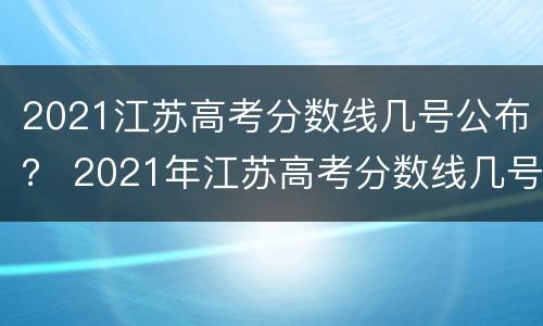 2021江苏高考分数线几号公布？ 2021年江苏高考分数线几号出来