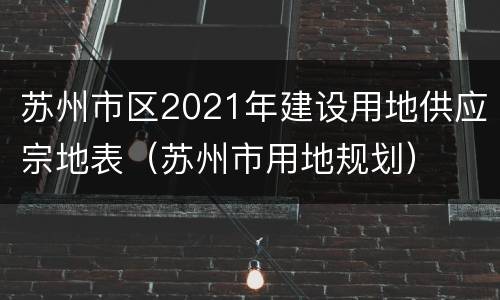 苏州市区2021年建设用地供应宗地表（苏州市用地规划）