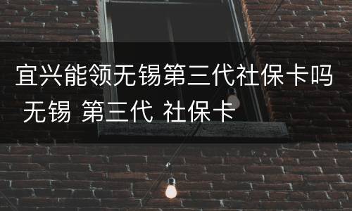 宜兴能领无锡第三代社保卡吗 无锡 第三代 社保卡
