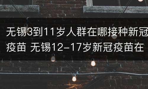 无锡3到11岁人群在哪接种新冠疫苗 无锡12-17岁新冠疫苗在哪里打