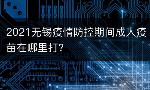 2021无锡疫情防控期间成人疫苗在哪里打？