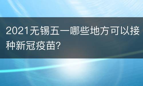 2021无锡五一哪些地方可以接种新冠疫苗？