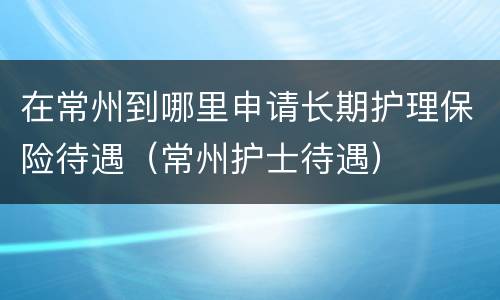 在常州到哪里申请长期护理保险待遇（常州护士待遇）