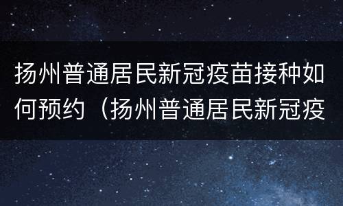 扬州普通居民新冠疫苗接种如何预约（扬州普通居民新冠疫苗接种如何预约打疫苗）