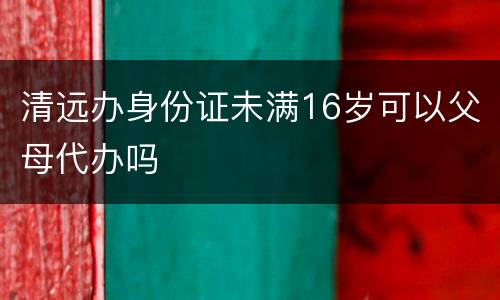 清远办身份证未满16岁可以父母代办吗