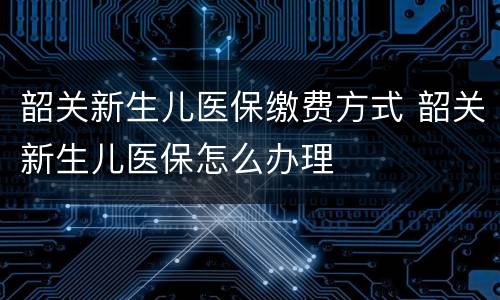 韶关新生儿医保缴费方式 韶关新生儿医保怎么办理