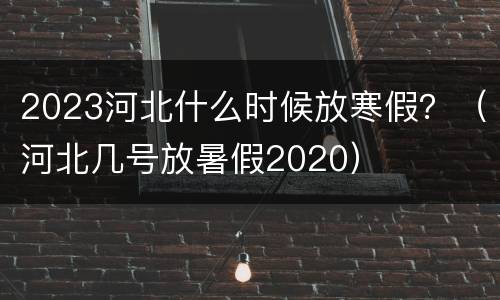 2023河北什么时候放寒假？（河北几号放暑假2020）