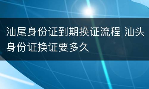 汕尾身份证到期换证流程 汕头身份证换证要多久