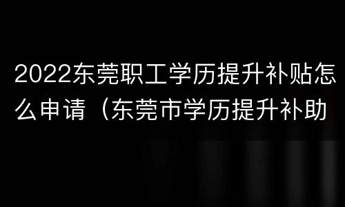 2022东莞职工学历提升补贴怎么申请（东莞市学历提升补助政策）