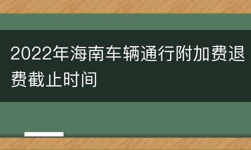 2022年海南车辆通行附加费退费截止时间