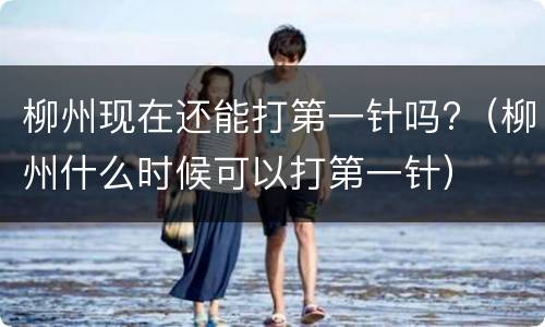 柳州现在还能打第一针吗?（柳州什么时候可以打第一针）