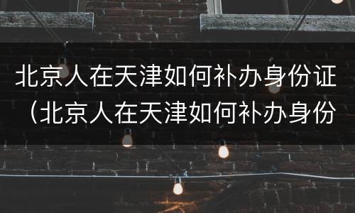 北京人在天津如何补办身份证（北京人在天津如何补办身份证照片）