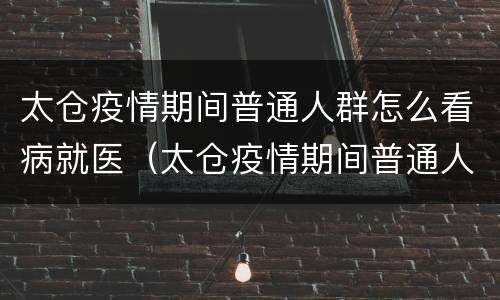 太仓疫情期间普通人群怎么看病就医（太仓疫情期间普通人群怎么看病就医报销）