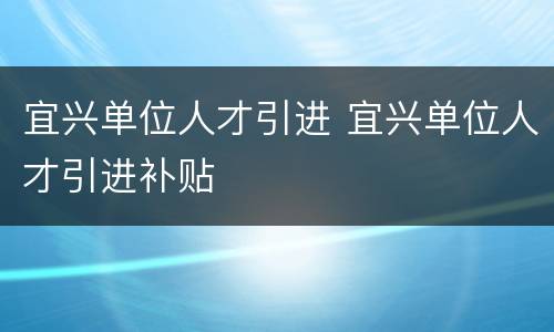 宜兴单位人才引进 宜兴单位人才引进补贴