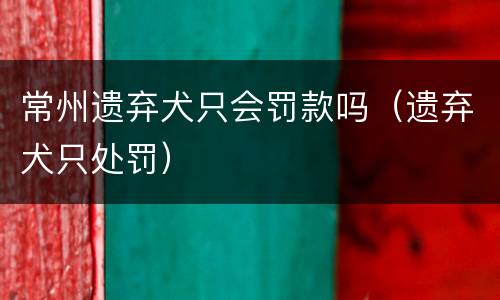 常州遗弃犬只会罚款吗（遗弃犬只处罚）