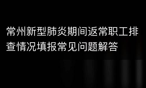 常州新型肺炎期间返常职工排查情况填报常见问题解答