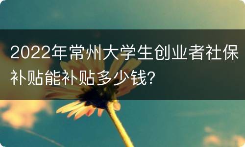 2022年常州大学生创业者社保补贴能补贴多少钱？