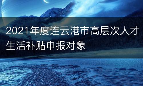 2021年度连云港市高层次人才生活补贴申报对象