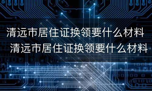 清远市居住证换领要什么材料 清远市居住证换领要什么材料呢