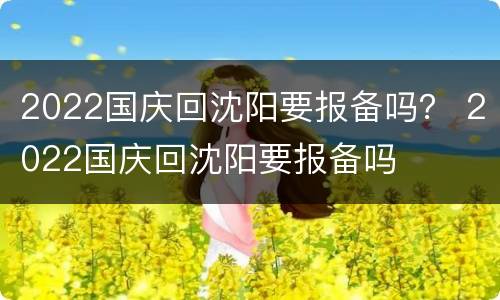 2022国庆回沈阳要报备吗？ 2022国庆回沈阳要报备吗
