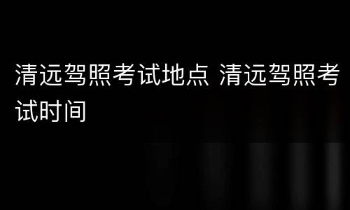 清远驾照考试地点 清远驾照考试时间