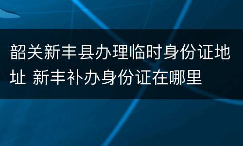 韶关新丰县办理临时身份证地址 新丰补办身份证在哪里