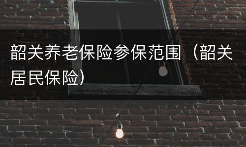 韶关养老保险参保范围（韶关居民保险）